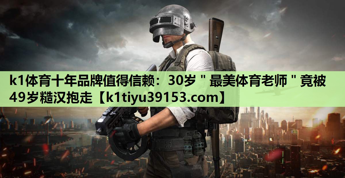 k1体育十年品牌值得信赖：30岁＂最美体育老师＂竟被49岁糙汉抱走