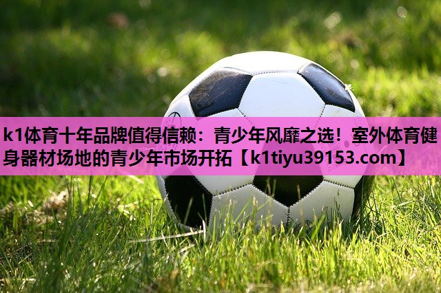 k1体育十年品牌值得信赖：青少年风靡之选！室外体育健身器材场地的青少年市场开拓