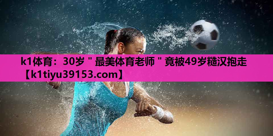 k1体育：30岁＂最美体育老师＂竟被49岁糙汉抱走