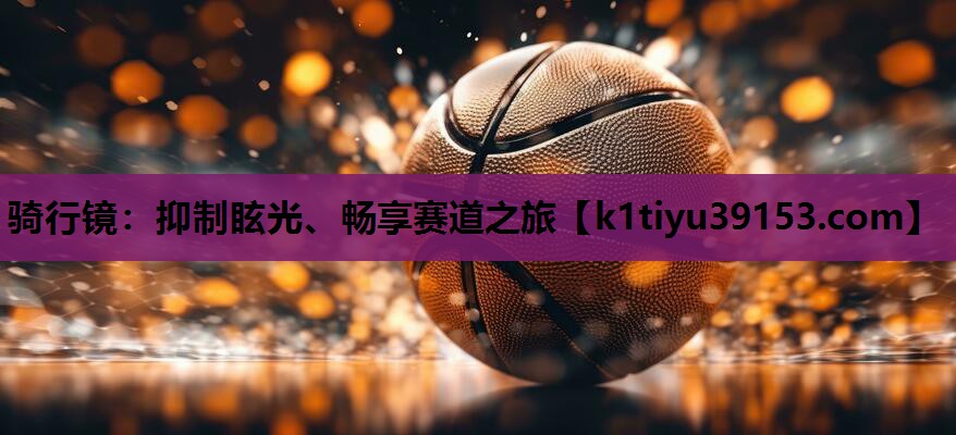 骑行镜：抑制眩光、畅享赛道之旅