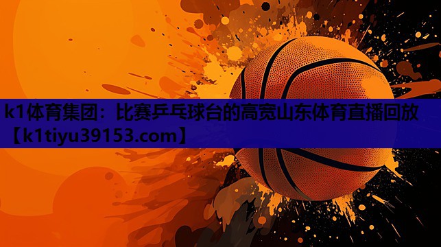 k1体育集团：比赛乒乓球台的高宽山东体育直播回放