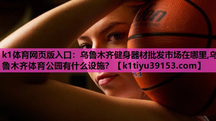 k1体育网页版入口：乌鲁木齐健身器材批发市场在哪里,乌鲁木齐体育公园有什么设施？