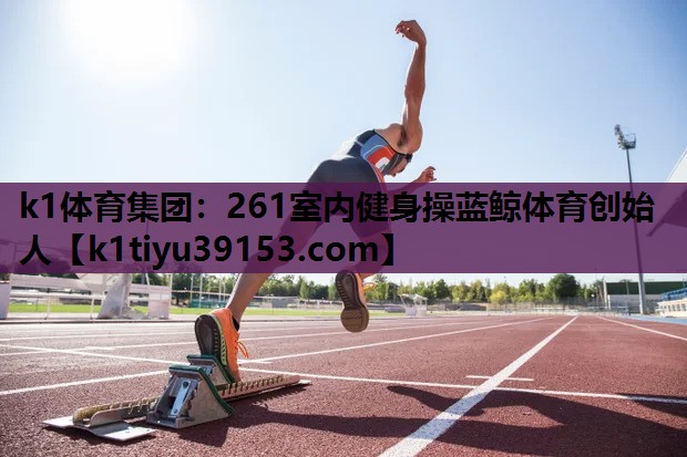 k1体育集团：261室内健身操蓝鲸体育创始人