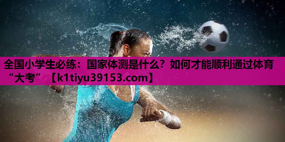全国小学生必练：国家体测是什么？如何才能顺利通过体育“大考”